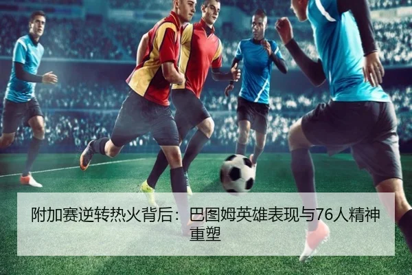 附加赛逆转热火背后：巴图姆英雄表现与76人精神重塑